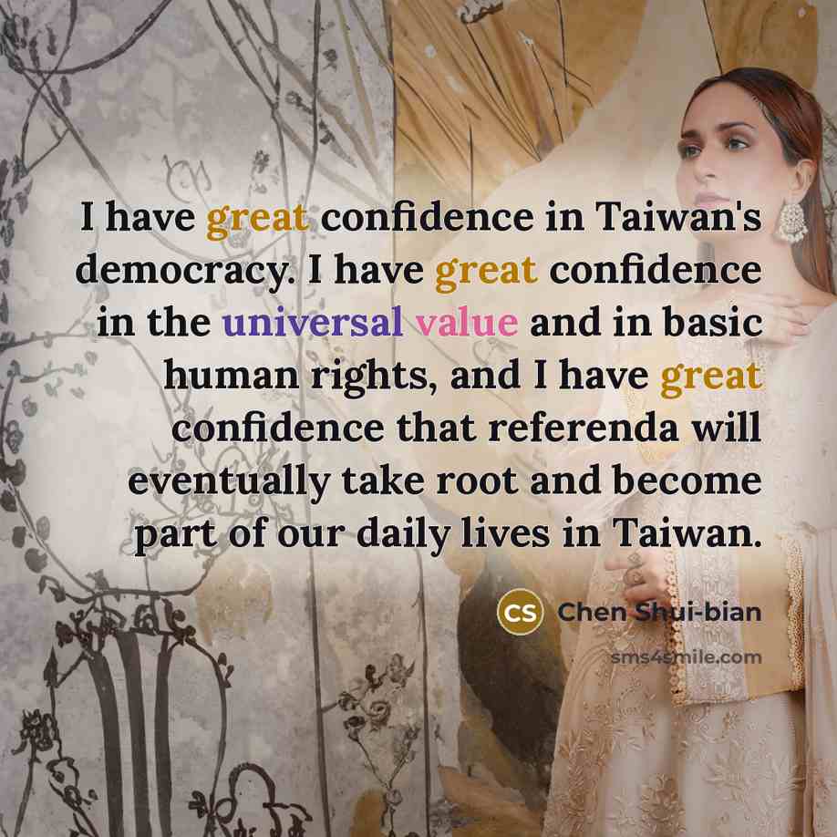 “I have great confidence in Taiwan's democracy. I have great confidence in the universal value and in basic human rights, and I have great confidence that referenda will eventually take root and become part of our daily lives in Taiwan.” quote by Chen Shui-bian