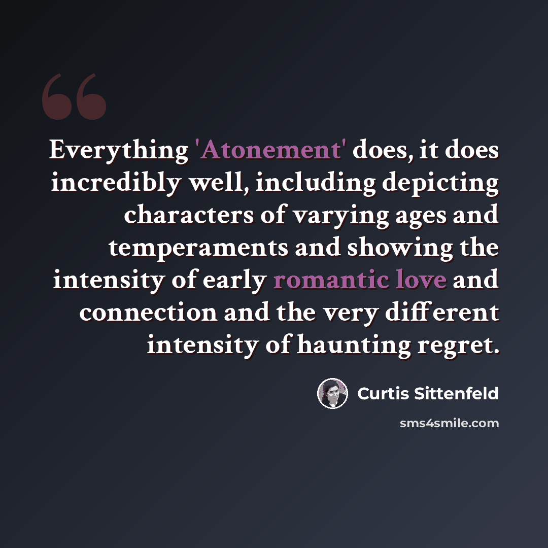 “Everything 'Atonement' does, it does incredibly well, including depicting characters of varying ages and temperaments and showing the intensity of early romantic love and connection and the very different intensity of haunting regret.” quote by Curtis Sittenfeld