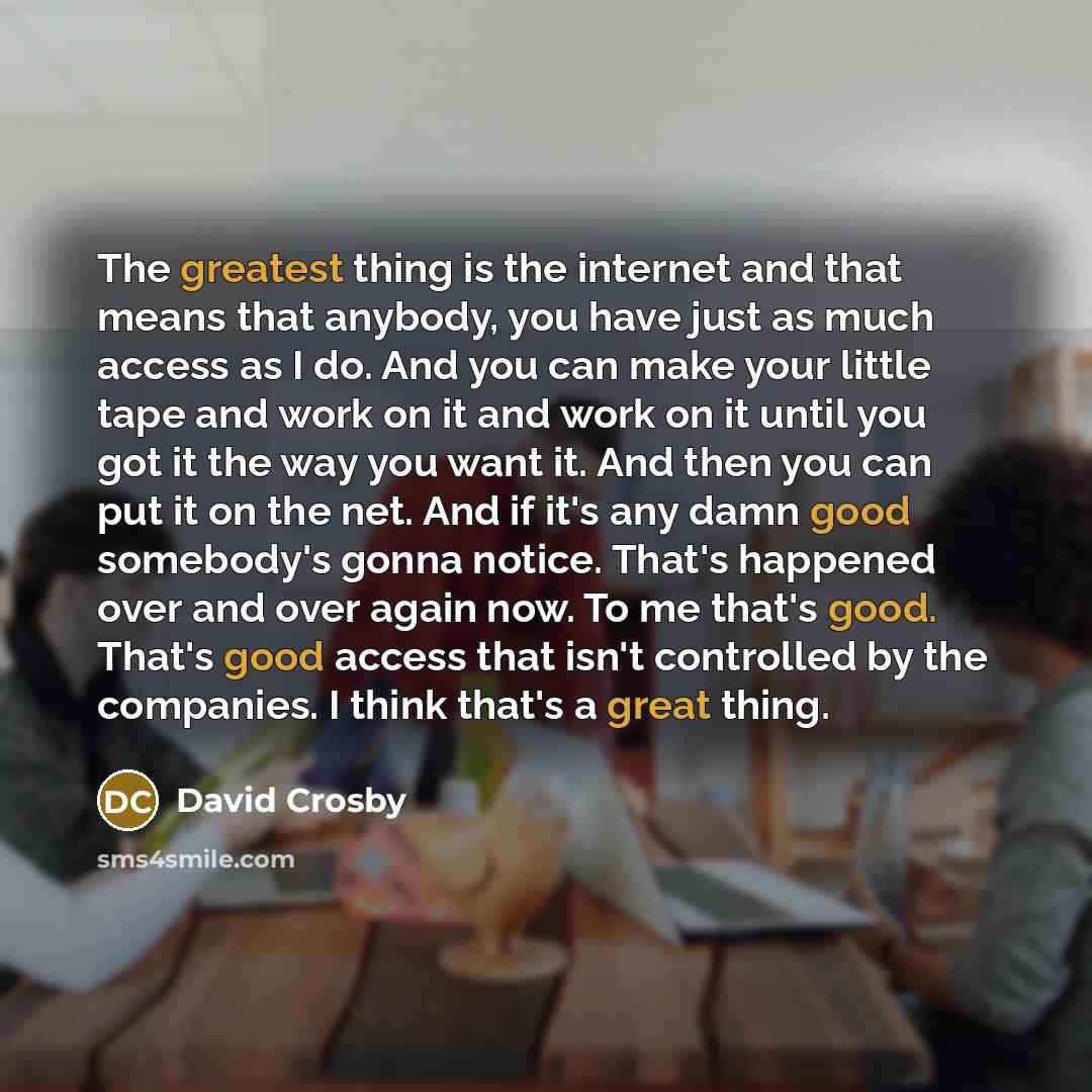 “The greatest thing is the internet and that means that anybody, you have just as much access as I do. And you can make your little tape and work on it and work on it until you got it the way you want it. And then you can put it on the net. And if it's any damn good somebody's gonna notice. That's…” quote by David Crosby
