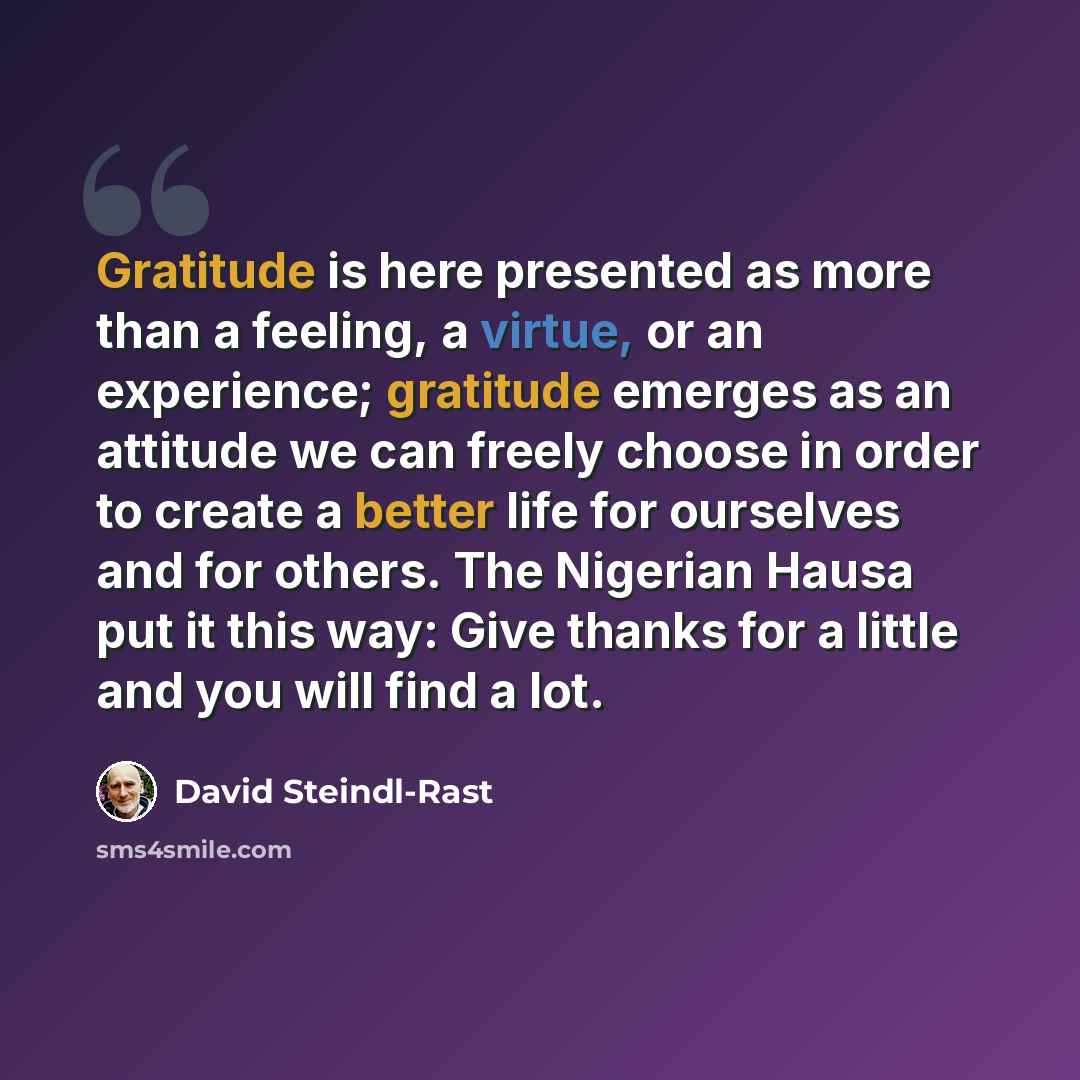 “Gratitude is here presented as more than a feeling, a virtue, or an experience; gratitude emerges as an attitude we can freely choose in order to create a better life for ourselves and for others. The Nigerian Hausa put it this way: Give thanks for a little and you will find a lot.” quote by David Steindl-Rast