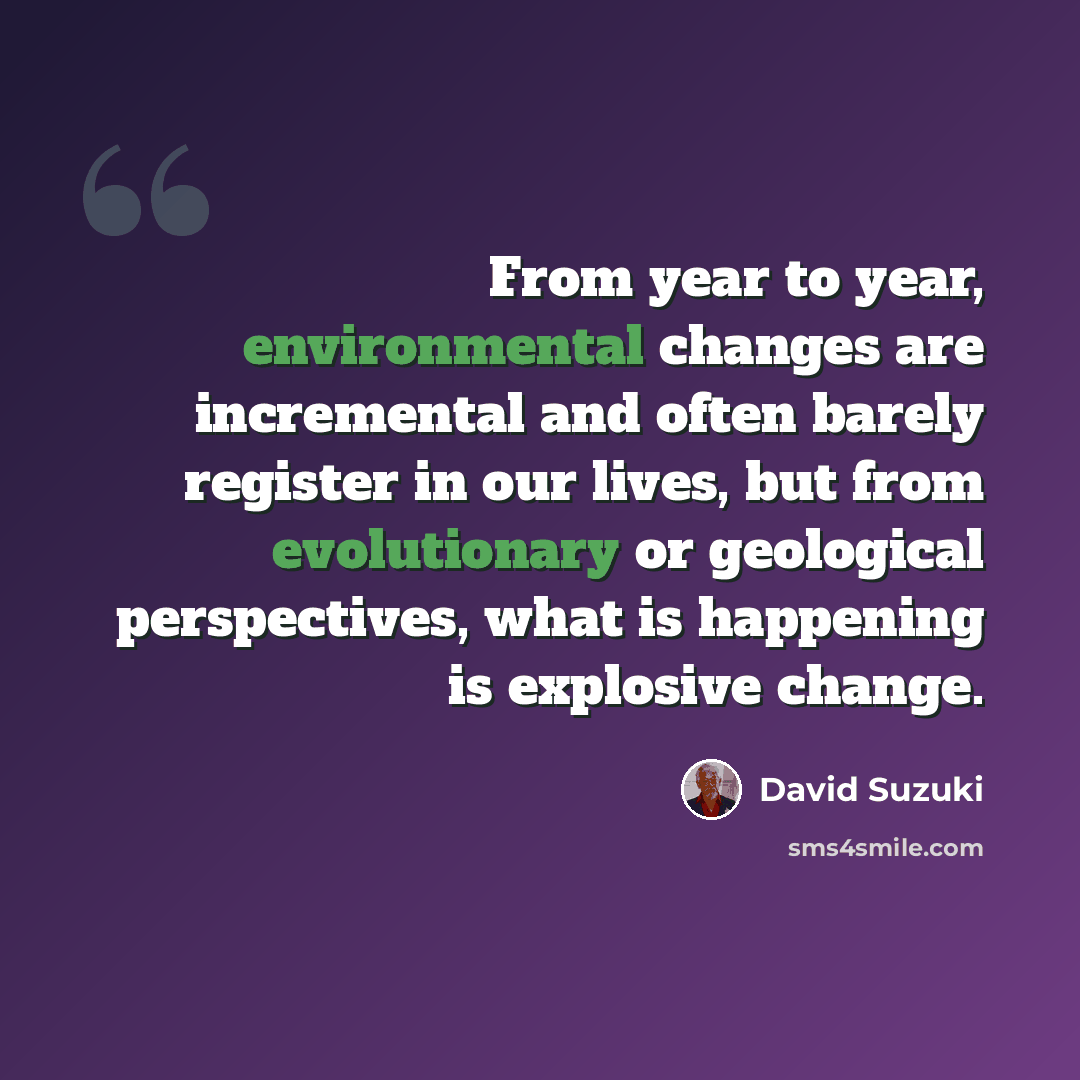 “From year to year, environmental changes are incremental and often barely register in our lives, but from evolutionary or geological perspectives, what is happening is explosive change.” quote by David Suzuki