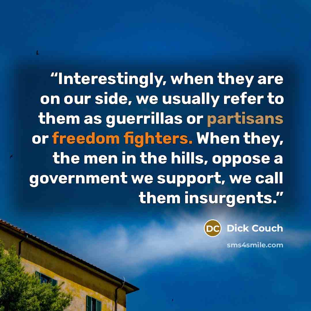 “Interestingly, when they are on our side, we usually refer to them as guerrillas or partisans or freedom fighters. When they, the men in the hills, oppose a government we support, we call them insurgents.” quote by Dick Couch