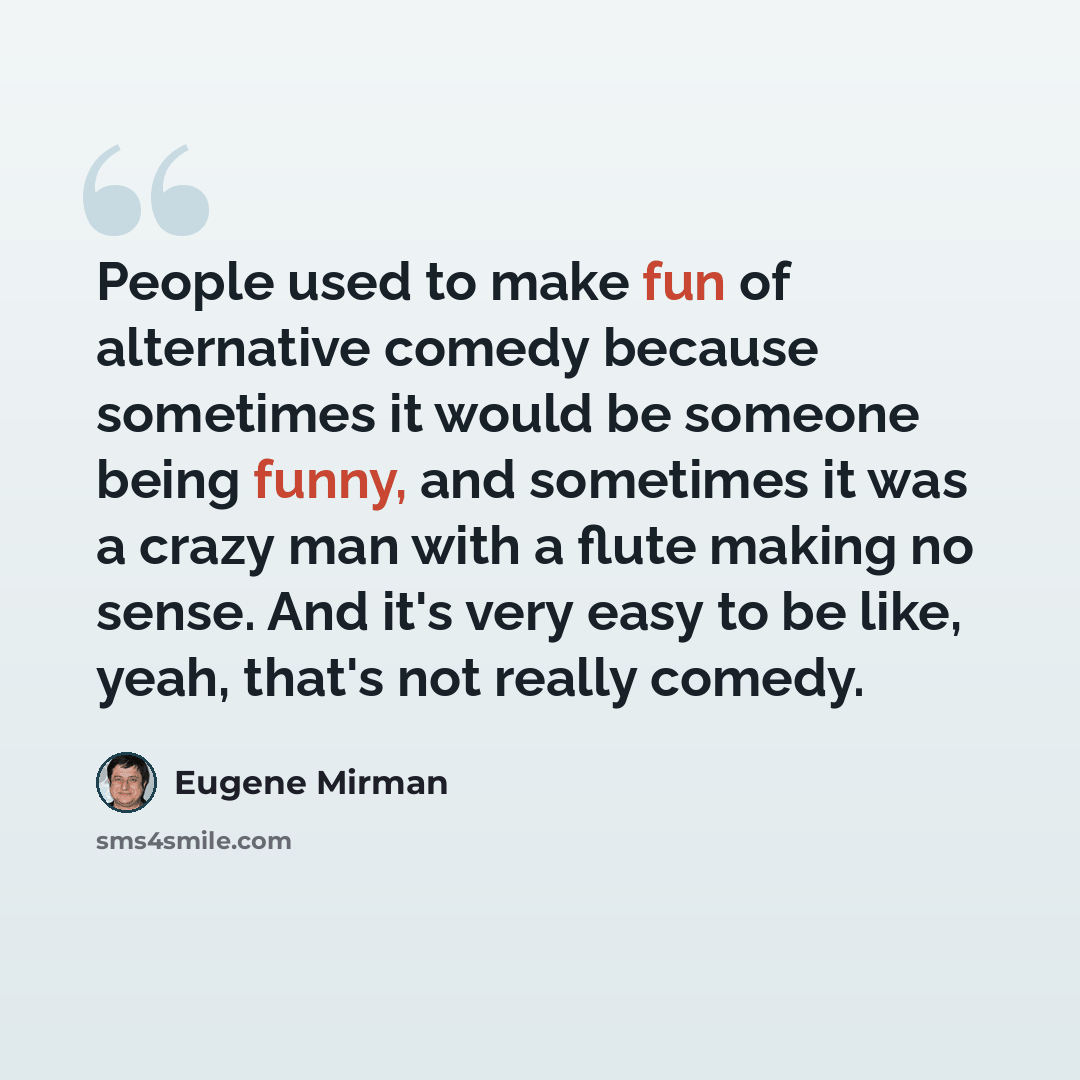 “People used to make fun of alternative comedy because sometimes it would be someone being funny, and sometimes it was a crazy man with a flute making no sense. And it's very easy to be like, yeah, that's not really comedy.” quote by Eugene Mirman