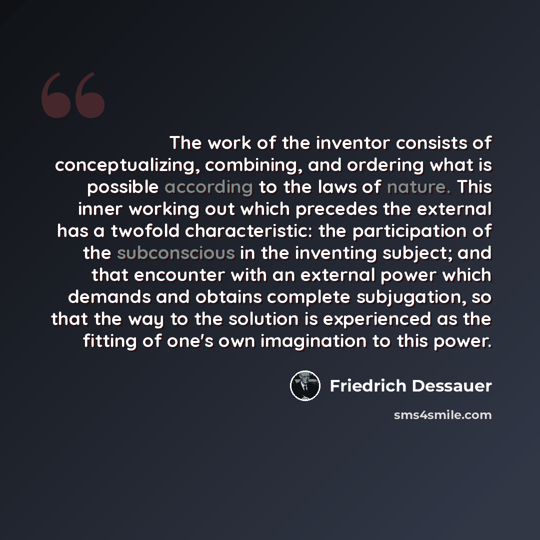 “The work of the inventor consists of conceptualizing, combining, and ordering what is possible according to the laws of nature. This inner working out which precedes the external has a twofold characteristic: the participation of the subconscious in the inventing subject; and that encounter with…” quote by Friedrich Dessauer