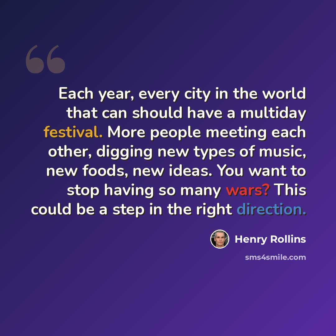 “Each year, every city in the world that can should have a multiday festival. More people meeting each other, digging new types of music, new foods, new ideas. You want to stop having so many wars? This could be a step in the right direction.” quote by Henry Rollins