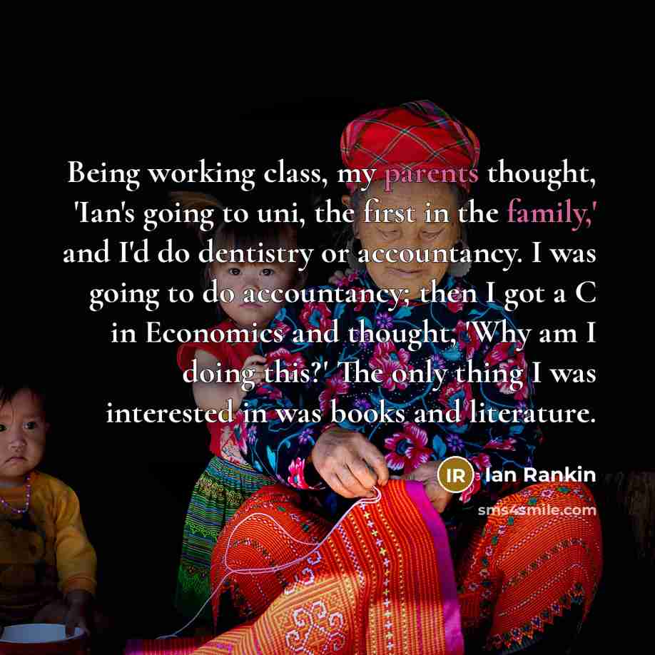 “Being working class, my parents thought, 'Ian's going to uni, the first in the family,' and I'd do dentistry or accountancy. I was going to do accountancy; then I got a C in Economics and thought, 'Why am I doing this?' The only thing I was interested in was books and literature.” quote by Ian Rankin