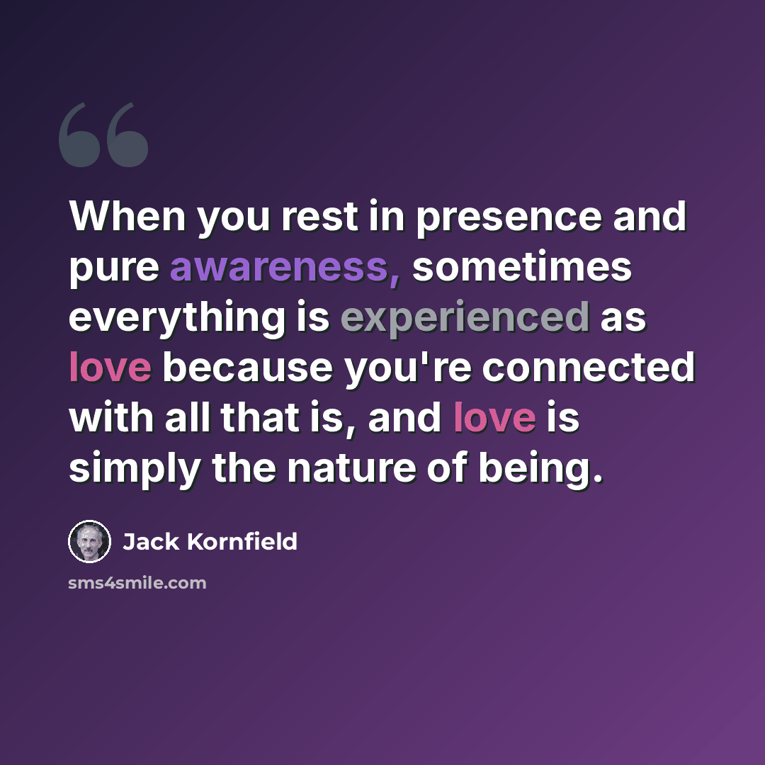 “When you rest in presence and pure awareness, sometimes everything is experienced as love because you're connected with all that is, and love is simply the nature of being.” quote by Jack Kornfield