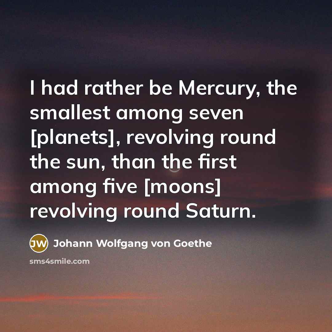 “I had rather be Mercury, the smallest among seven [planets], revolving round the sun, than the first among five [moons] revolving round Saturn.” quote by Johann Wolfgang von Goethe