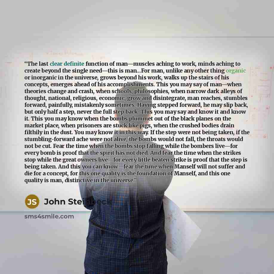 “The last clear definite function of man—muscles aching to work, minds aching to create beyond the single need—this is man…For man, unlike any other thing organic or inorganic in the universe, grows beyond his work, walks up the stairs of his concepts, emerges ahead of his accomplishments. This you…” quote by John Steinbeck