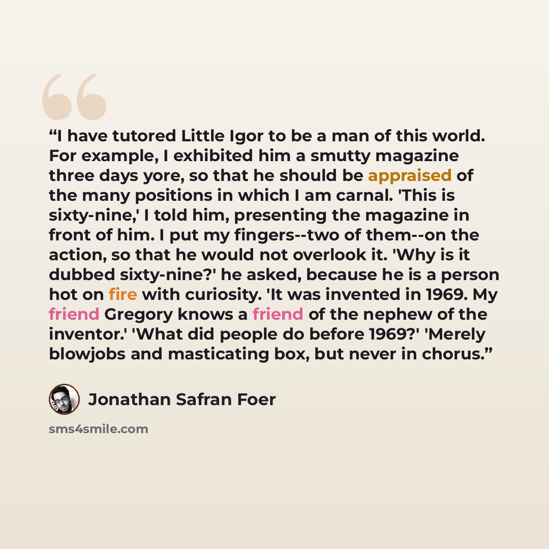 “I have tutored Little Igor to be a man of this world. For example, I exhibited him a smutty magazine three days yore, so that he should be appraised of the many positions in which I am carnal. 'This is sixty-nine,' I told him, presenting the magazine in front of him. I put my fingers--two of…” quote by Jonathan Safran Foer