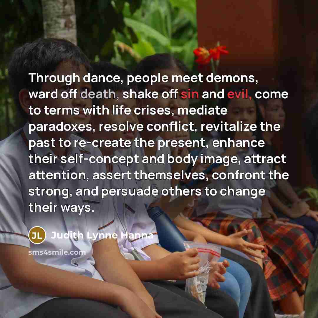 “Through dance, people meet demons, ward off death, shake off sin and evil, come to terms with life crises, mediate paradoxes, resolve conflict, revitalize the past to re-create the present, enhance their self-concept and body image, attract attention, assert themselves, confront the strong, and…” quote by Judith Lynne Hanna