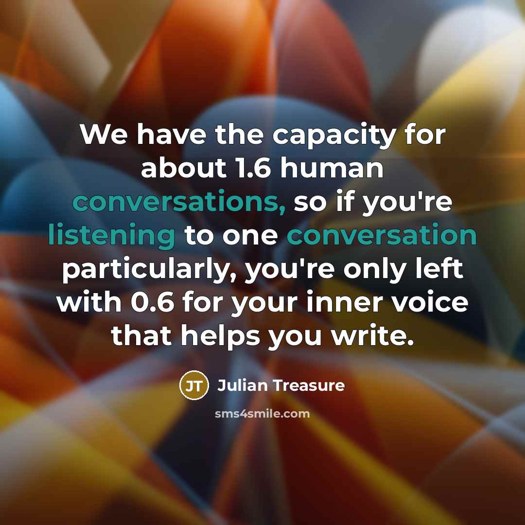 “We have the capacity for about 1.6 human conversations, so if you're listening to one conversation particularly, you're only left with 0.6 for your inner voice that helps you write.” quote by Julian Treasure