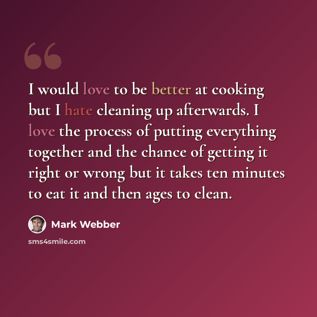 “I would love to be better at cooking but I hate cleaning up afterwards. I love the process of putting everything together and the chance of getting it right or wrong but it takes ten minutes to eat it and then ages to clean.” quote by Mark Webber