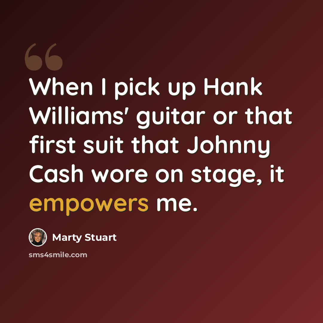 “When I pick up Hank Williams' guitar or that first suit that Johnny Cash wore on stage, it empowers me.” quote by Marty Stuart