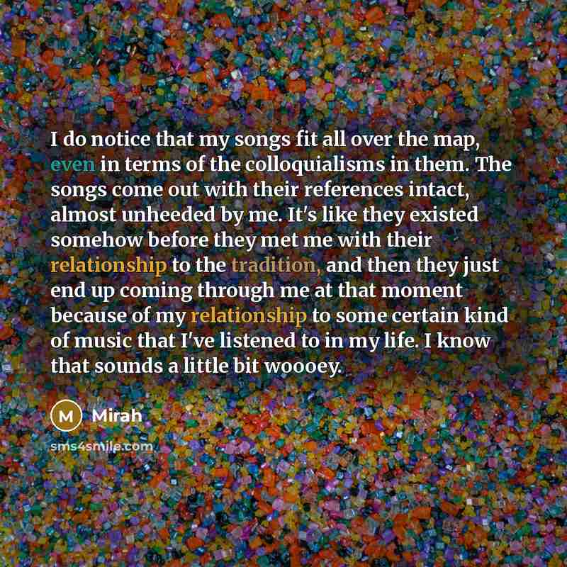 “I do notice that my songs fit all over the map, even in terms of the colloquialisms in them. The songs come out with their references intact, almost unheeded by me. It's like they existed somehow before they met me with their relationship to the tradition, and then they just end up coming through…” quote by Mirah
