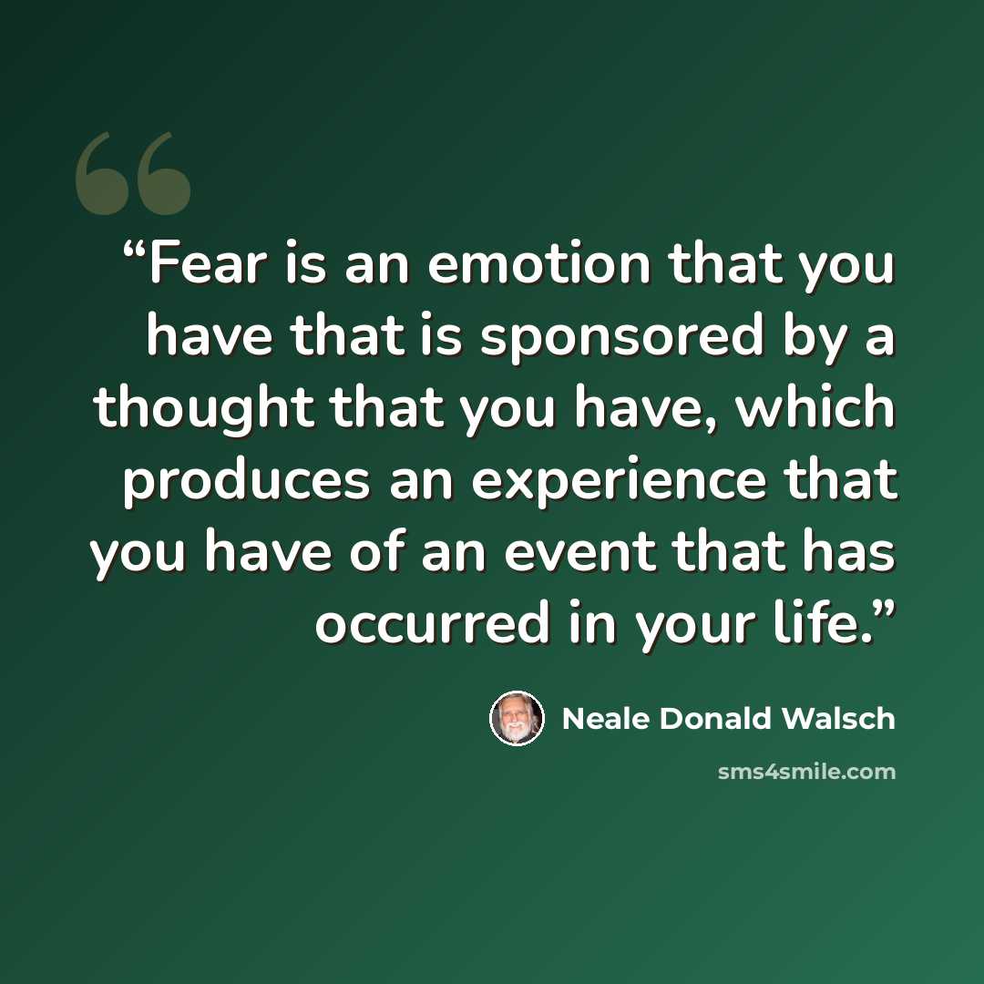 “Fear is an emotion that you have that is sponsored by a thought that you have, which produces an experience that you have of an event that has occurred in your life.” quote by Neale Donald Walsch