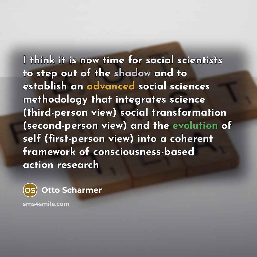 “I think it is now time for social scientists to step out of the shadow and to establish an advanced social sciences methodology that integrates science (third-person view) social transformation (second-person view) and the evolution of self (first-person view) into a coherent framework of…” quote by Otto Scharmer