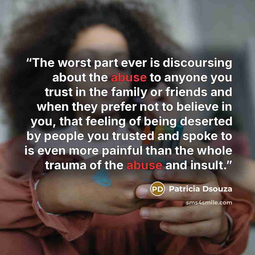 “The worst part ever is discoursing about the abuse to anyone you trust in the family or friends and when they prefer not to believe in you, that feeling of being deserted by people you trusted and spoke to is even more painful than the whole trauma of the abuse and insult.” quote by Patricia Dsouza