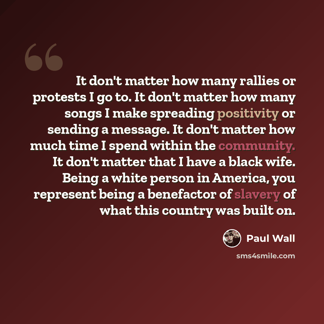 “It don't matter how many rallies or protests I go to. It don't matter how many songs I make spreading positivity or sending a message. It don't matter how much time I spend within the community. It don't matter that I have a black wife. Being a white person in America, you represent being a…” quote by Paul Wall