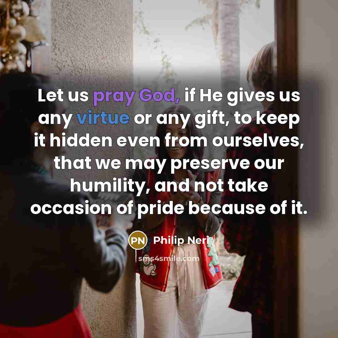 “Let us pray God, if He gives us any virtue or any gift, to keep it hidden even from ourselves, that we may preserve our humility, and not take occasion of pride because of it.” quote by Philip Neri