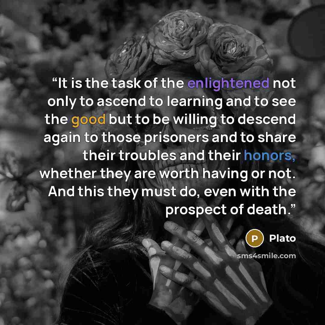 “It is the task of the enlightened not only to ascend to learning and to see the good but to be willing to descend again to those prisoners and to share their troubles and their honors, whether they are worth having or not. And this they must do, even with the prospect of death.” quote by Plato