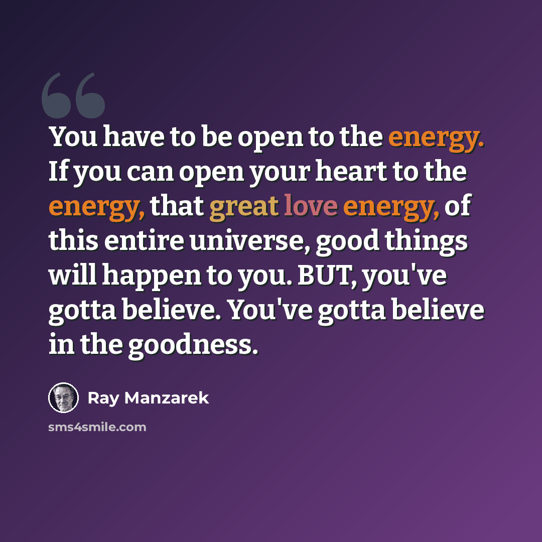 “You have to be open to the energy. If you can open your heart to the energy, that great love energy, of this entire universe, good things will happen to you. BUT, you've gotta believe. You've gotta believe in the goodness.” quote by Ray Manzarek