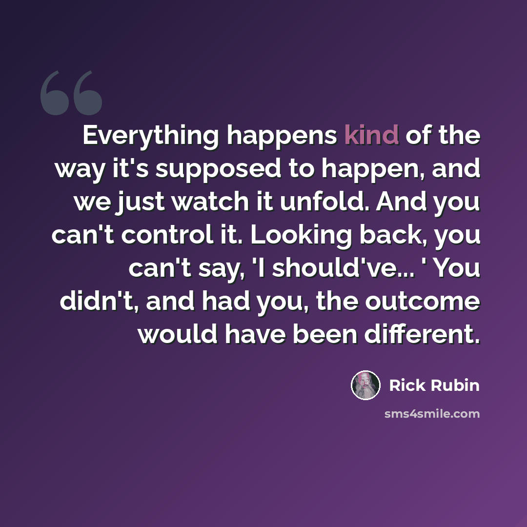 “Everything happens kind of the way it's supposed to happen, and we just watch it unfold. And you can't control it. Looking back, you can't say, 'I should've... ' You didn't, and had you, the outcome would have been different.” quote by Rick Rubin