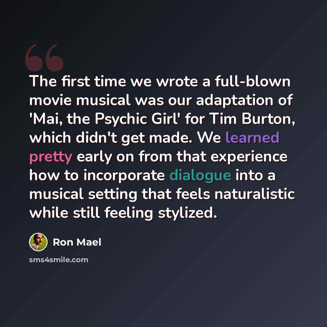 “The first time we wrote a full-blown movie musical was our adaptation of 'Mai, the Psychic Girl' for Tim Burton, which didn't get made. We learned pretty early on from that experience how to incorporate dialogue into a musical setting that feels naturalistic while still feeling stylized.” quote by Ron Mael