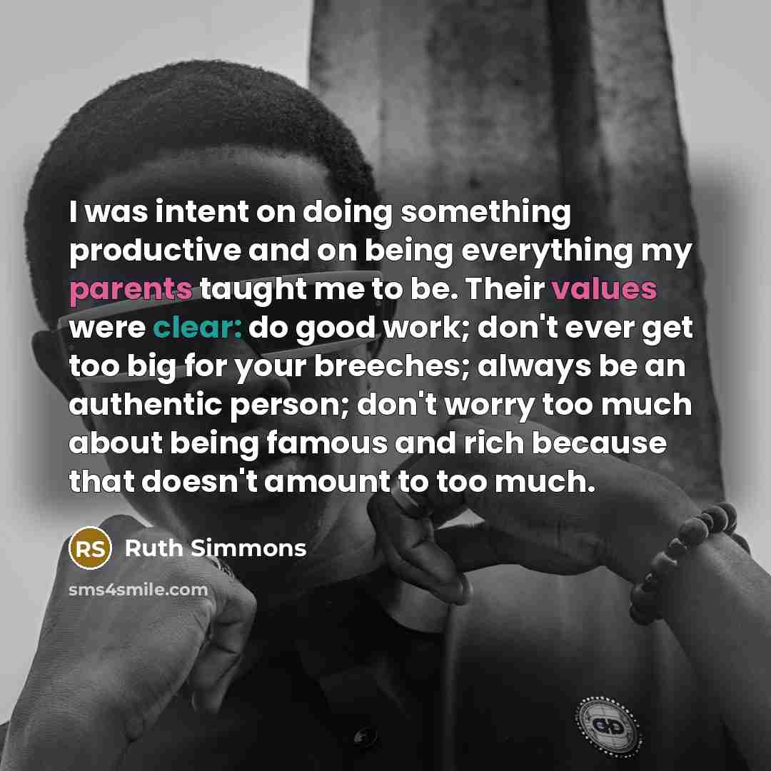 “I was intent on doing something productive and on being everything my parents taught me to be. Their values were clear: do good work; don't ever get too big for your breeches; always be an authentic person; don't worry too much about being famous and rich because that doesn't amount to too much.” quote by Ruth Simmons