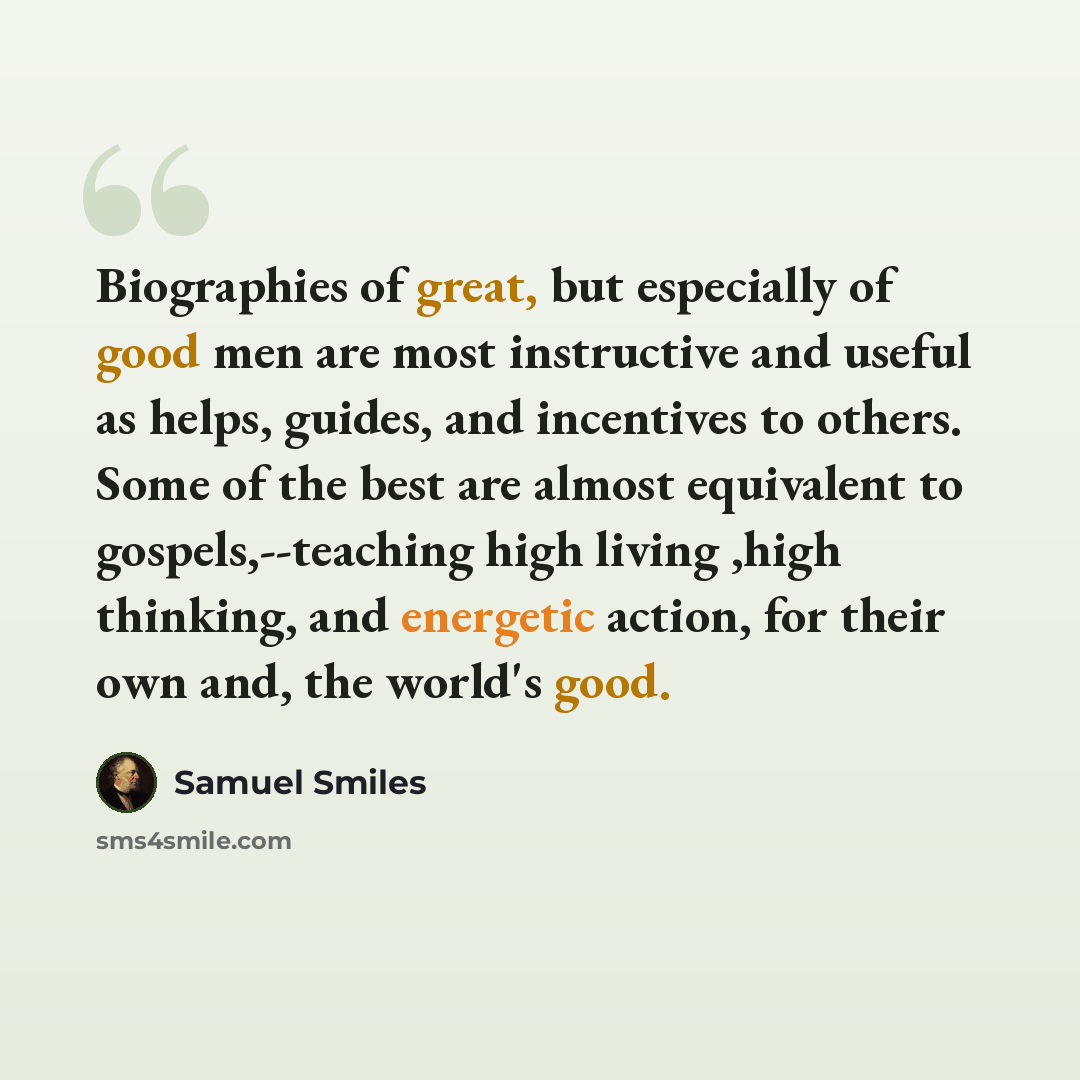“Biographies of great, but especially of good men are most instructive and useful as helps, guides, and incentives to others. Some of the best are almost equivalent to gospels,--teaching high living ,high thinking, and energetic action, for their own and, the world's good.” quote by Samuel Smiles