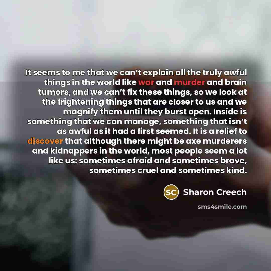 “It seems to me that we can’t explain all the truly awful things in the world like war and murder and brain tumors, and we can’t fix these things, so we look at the frightening things that are closer to us and we magnify them until they burst open. Inside is something that we can manage, something…” quote by Sharon Creech