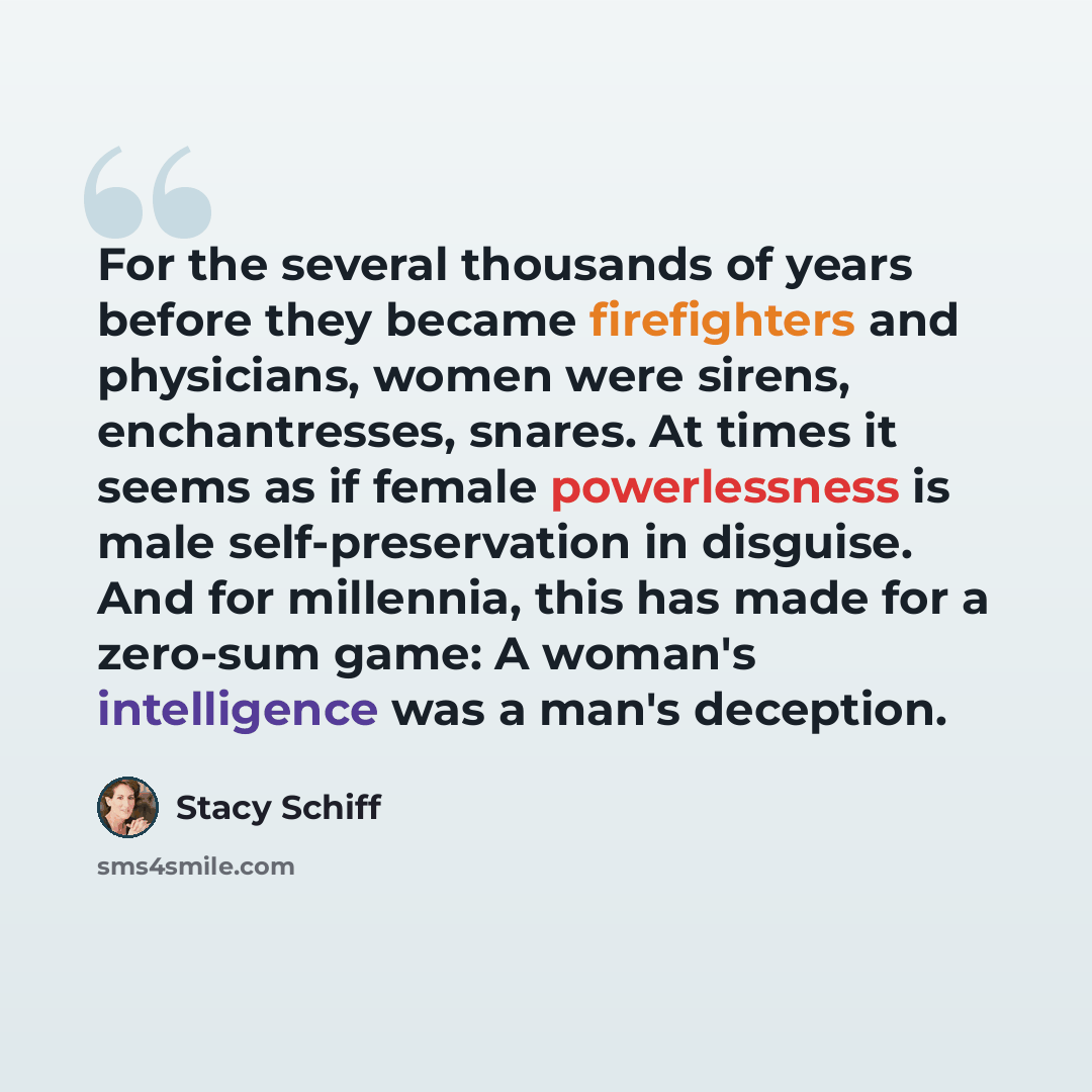 “For the several thousands of years before they became firefighters and physicians, women were sirens, enchantresses, snares. At times it seems as if female powerlessness is male self-preservation in disguise. And for millennia, this has made for a zero-sum game: A woman's intelligence was a man's…” quote by Stacy Schiff