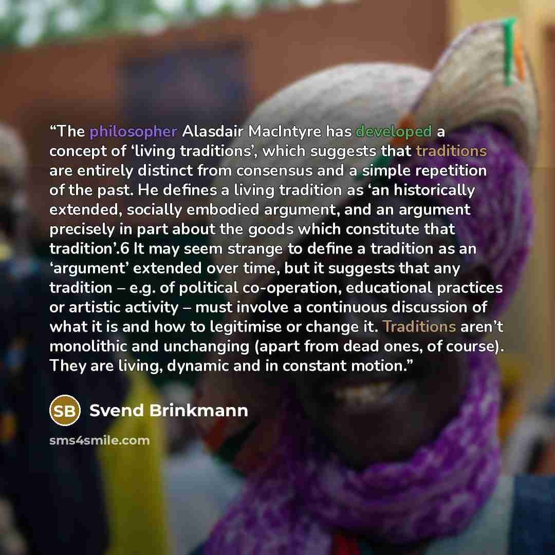 “The philosopher Alasdair MacIntyre has developed a concept of ‘living traditions’, which suggests that traditions are entirely distinct from consensus and a simple repetition of the past. He defines a living tradition as ‘an historically extended, socially embodied argument, and an argument…” quote by Svend Brinkmann