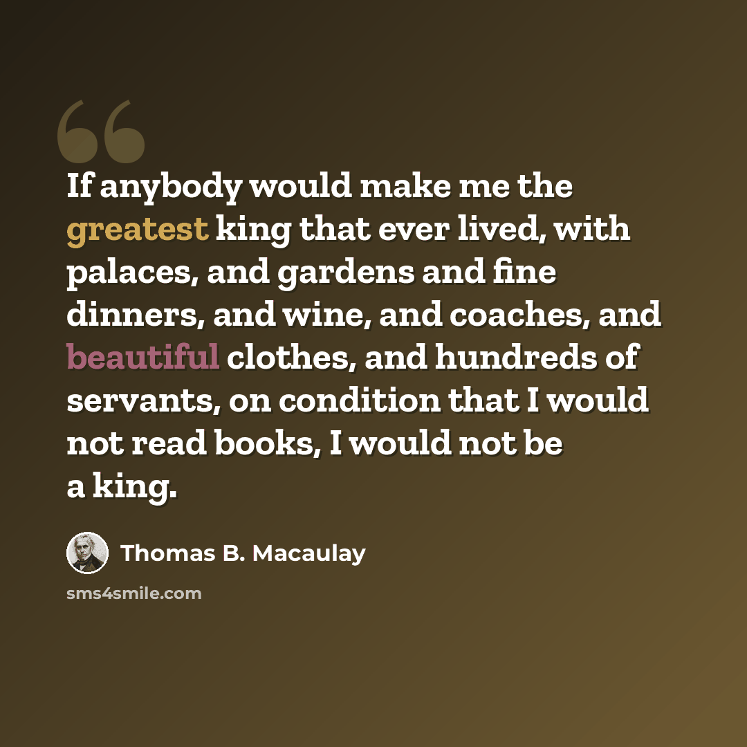 “If anybody would make me the greatest king that ever lived, with palaces, and gardens and fine dinners, and wine, and coaches, and beautiful clothes, and hundreds of servants, on condition that I would not read books, I would not be a king.” quote by Thomas B. Macaulay