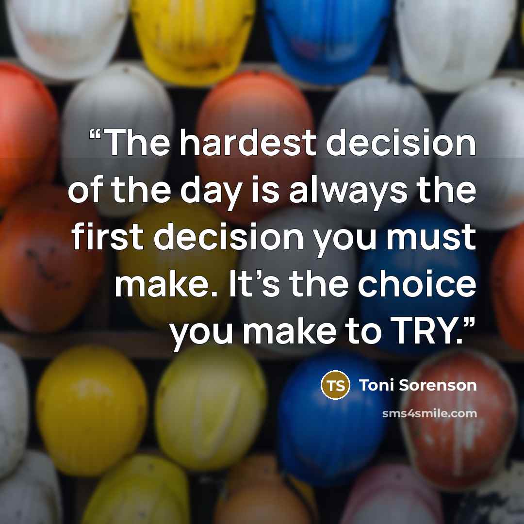 “The hardest decision of the day is always the first decision you must make. It's the choice you make to TRY.” quote by Toni Sorenson
