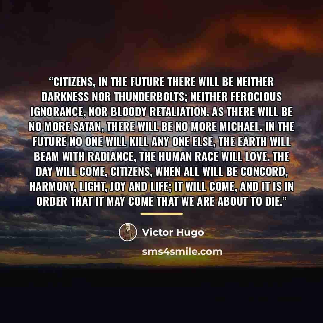“Citizens, in the future there will be neither darkness nor thunderbolts; neither ferocious ignorance, nor bloody retaliation. As there will be no more Satan, there will be no more Michael. In the future no one will kill any one else, the earth will beam with radiance, the human race will love. The…” quote by Victor Hugo