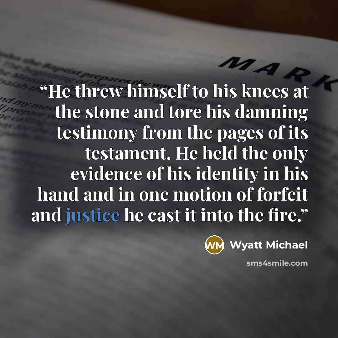 “He threw himself to his knees at the stone and tore his damning testimony from the pages of its testament. He held the only evidence of his identity in his hand and in one motion of forfeit and justice he cast it into the fire.” quote by Wyatt Michael