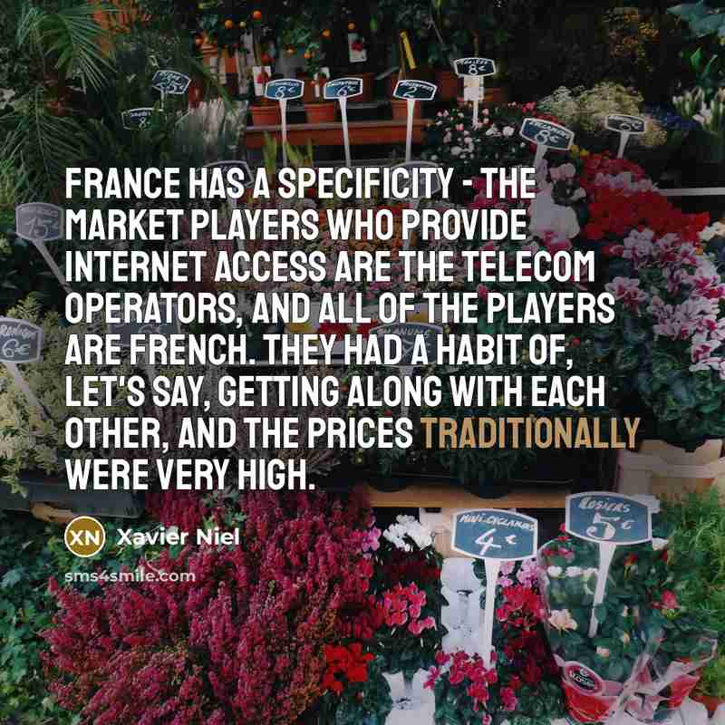 “France has a specificity - the market players who provide Internet access are the telecom operators, and all of the players are French. They had a habit of, let's say, getting along with each other, and the prices traditionally were very high.” quote by Xavier Niel