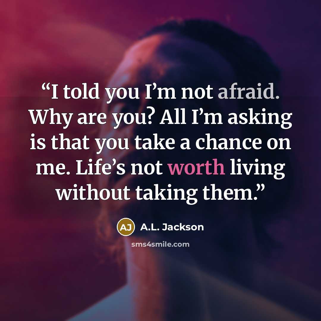 “I told you I’m not afraid. Why are you? All I’m asking is that you take a chance on me. Life’s not worth living without taking them.” quote by A.L. Jackson