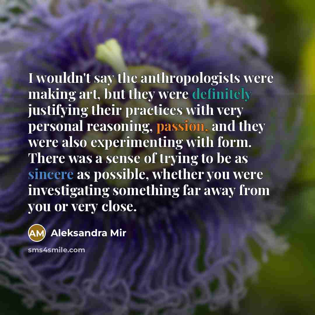 “I wouldn't say the anthropologists were making art, but they were definitely justifying their practices with very personal reasoning, passion, and they were also experimenting with form. There was a sense of trying to be as sincere as possible, whether you were investigating something far away…” quote by Aleksandra Mir