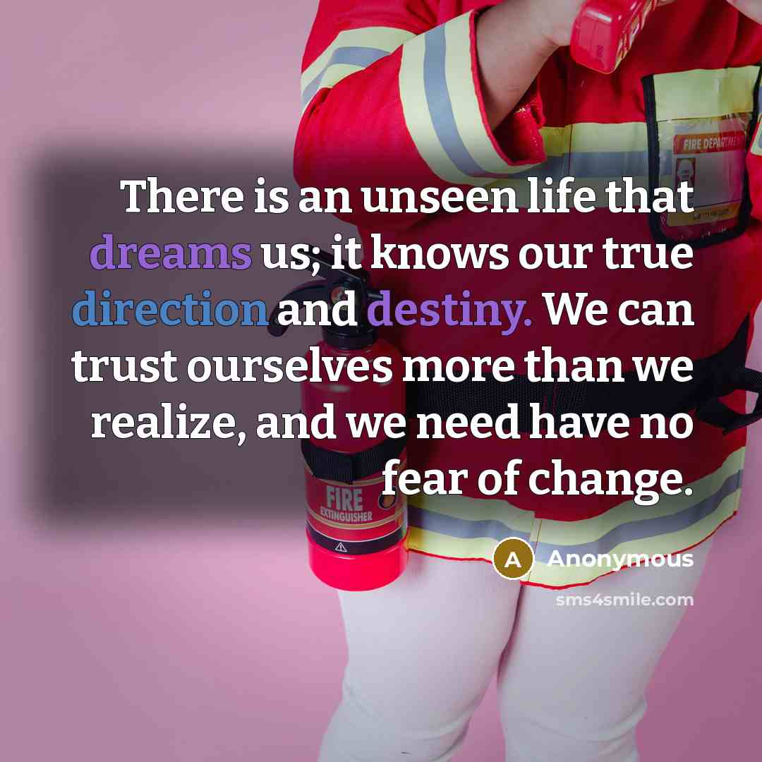 “There is an unseen life that dreams us; it knows our true direction and destiny. We can trust ourselves more than we realize, and we need have no fear of change.” quote by Anonymous