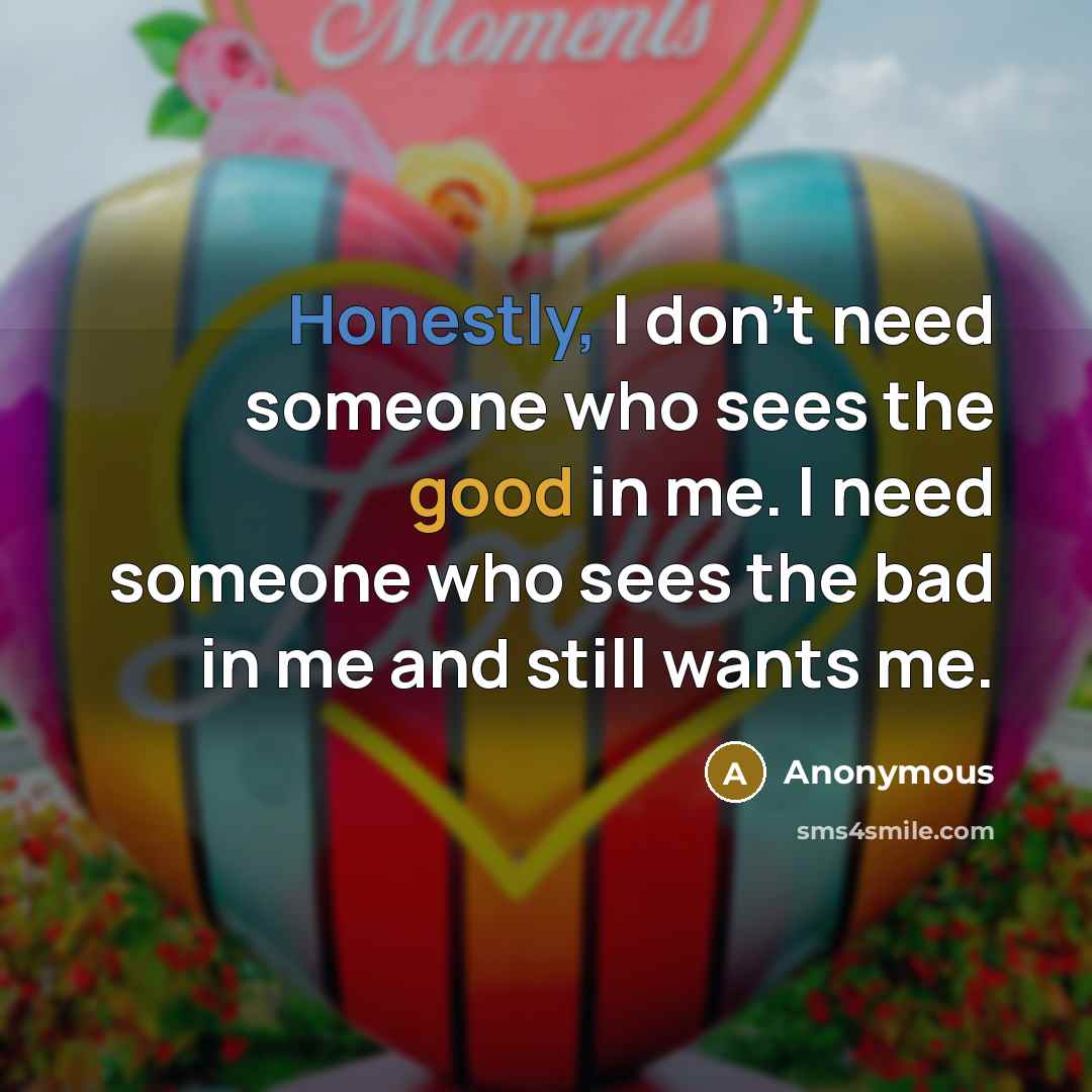 “Honestly, I don't need someone who sees the good in me. I need someone who sees the bad in me and still wants me.” quote by Anonymous