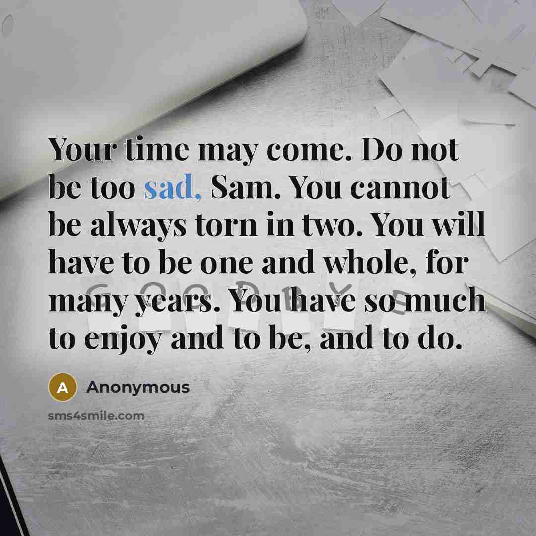 “Your time may come. Do not be too sad, Sam. You cannot be always torn in two. You will have to be one and whole, for many years. You have so much to enjoy and to be, and to do.” quote by Anonymous