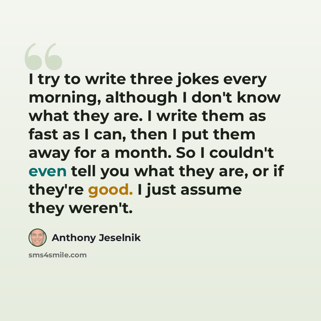 “I try to write three jokes every morning, although I don't know what they are. I write them as fast as I can, then I put them away for a month. So I couldn't even tell you what they are, or if they're good. I just assume they weren't.” quote by Anthony Jeselnik