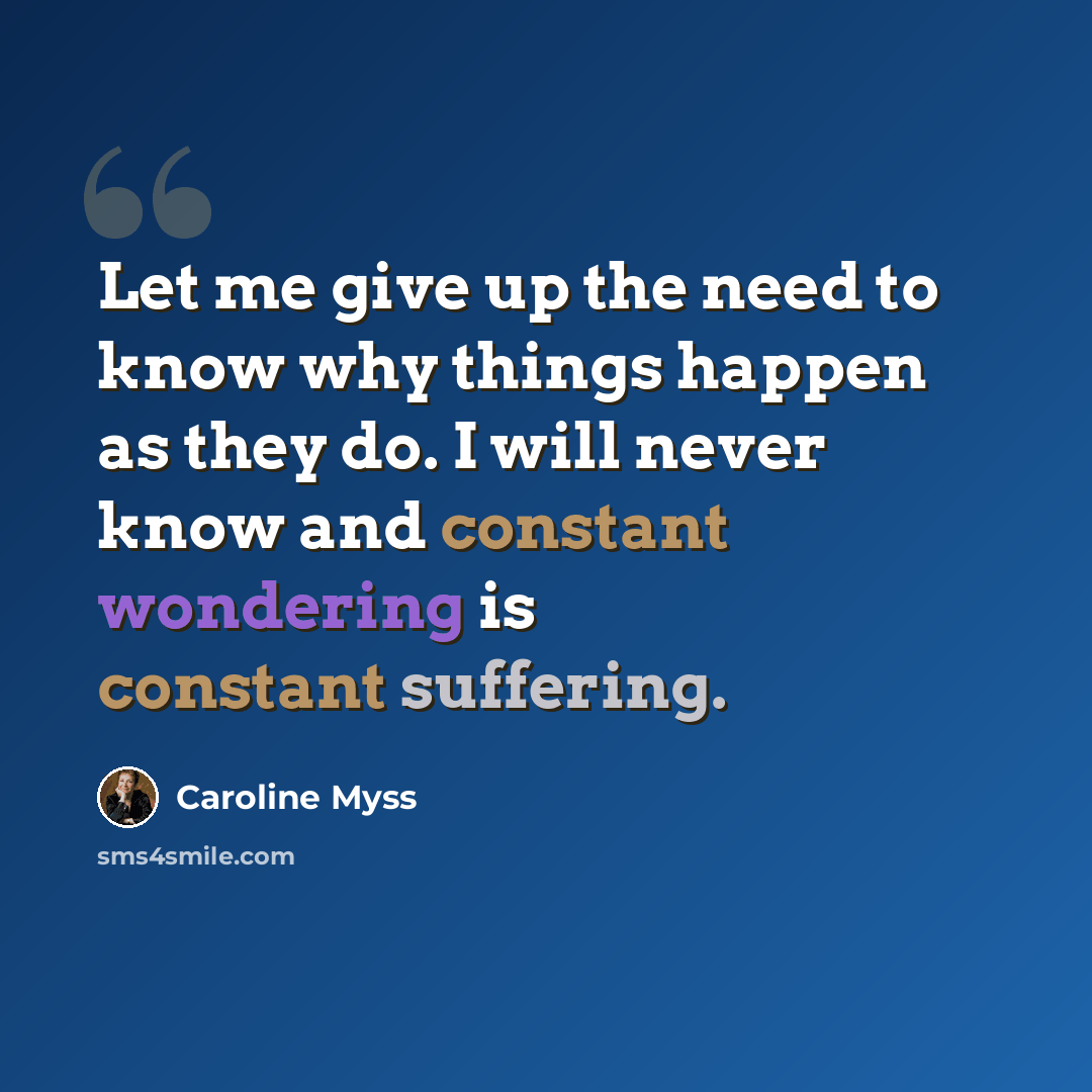 “Let me give up the need to know why things happen as they do. I will never know and constant wondering is constant suffering.” quote by Caroline Myss