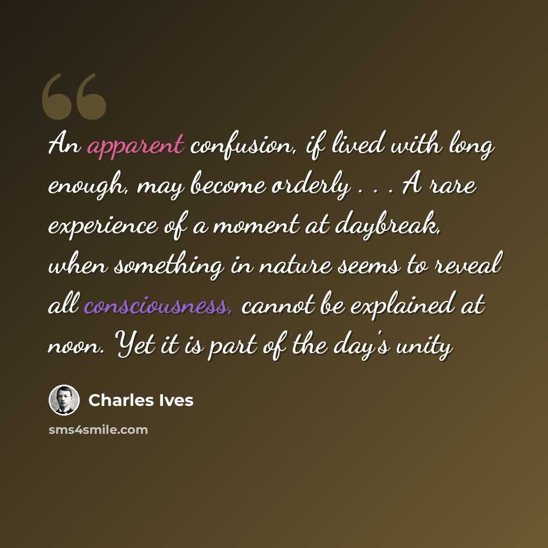 “An apparent confusion, if lived with long enough, may become orderly . . . A rare experience of a moment at daybreak, when something in nature seems to reveal all consciousness, cannot be explained at noon. Yet it is part of the day's unity” quote by Charles Ives