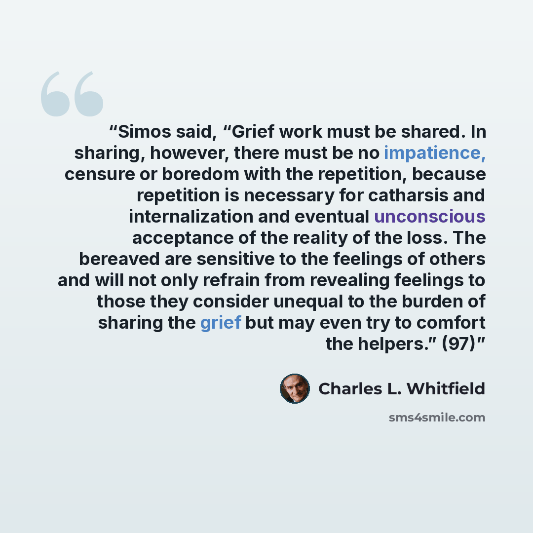 “Simos said, “Grief work must be shared. In sharing, however, there must be no impatience, censure or boredom with the repetition, because repetition is necessary for catharsis and internalization and eventual unconscious acceptance of the reality of the loss. The bereaved are sensitive to the…” quote by Charles L. Whitfield