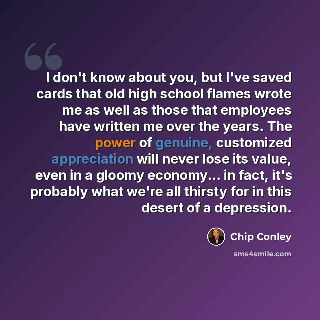 “I don't know about you, but I've saved cards that old high school flames wrote me as well as those that employees have written me over the years. The power of genuine, customized appreciation will never lose its value, even in a gloomy economy... in fact, it's probably what we're all thirsty for…” quote by Chip Conley