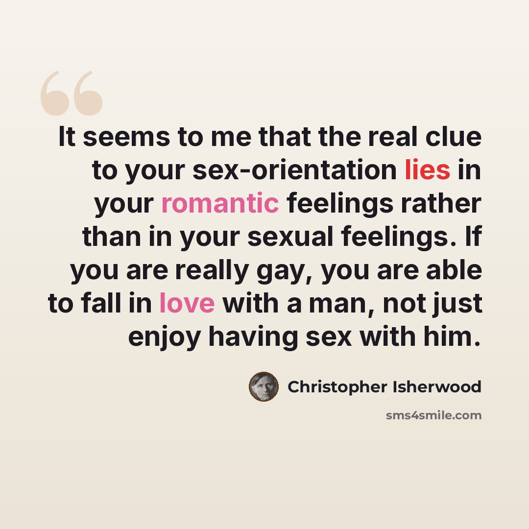 “It seems to me that the real clue to your sex-orientation lies in your romantic feelings rather than in your sexual feelings. If you are really gay, you are able to fall in love with a man, not just enjoy having sex with him.” quote by Christopher Isherwood