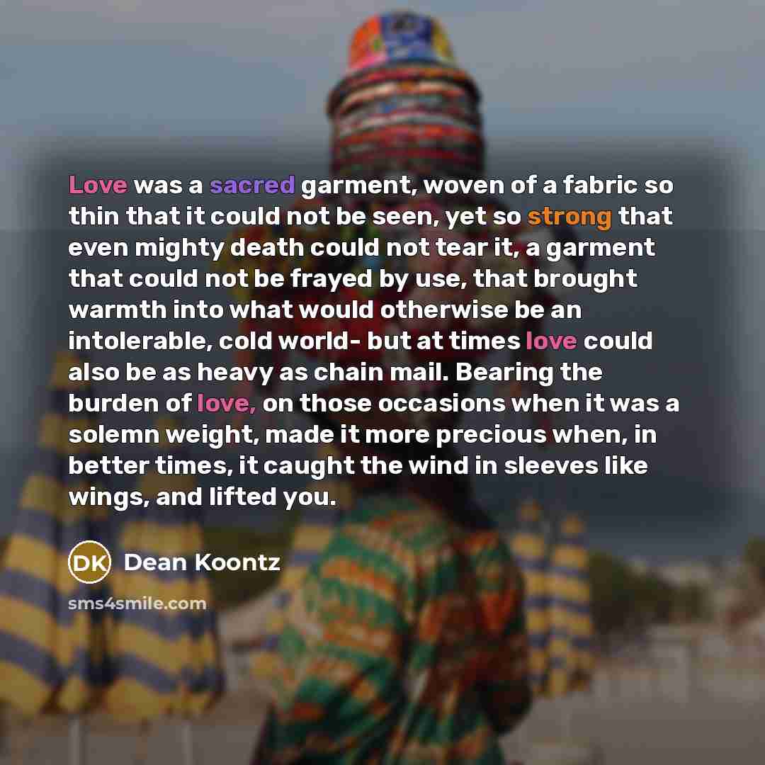 “Love was a sacred garment, woven of a fabric so thin that it could not be seen, yet so strong that even mighty death could not tear it, a garment that could not be frayed by use, that brought warmth into what would otherwise be an intolerable, cold world- but at times love could also be as heavy…” quote by Dean Koontz